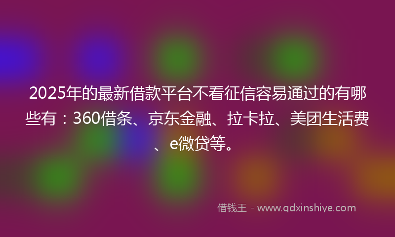 2025年的最新借款平台不看征信容易通过的有哪些有：360借条、京东金融、拉卡拉、美团生活费、e微贷等。