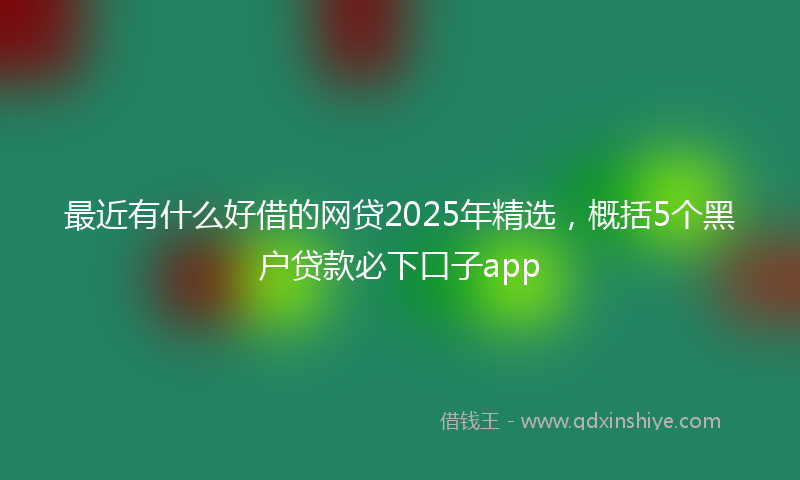 最近有什么好借的网贷2025年精选，概括5个黑户贷款必下口子app