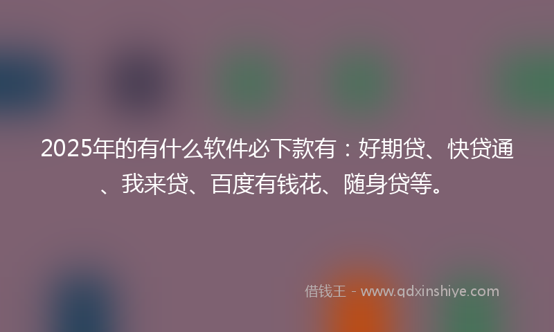 2025年的有什么软件必下款有：好期贷、快贷通、我来贷、百度有钱花、随身贷等。