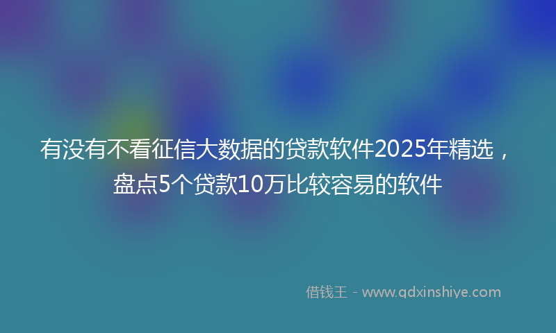 有没有不看征信大数据的贷款软件2025年精选，盘点5个贷款10万比较容易的软件