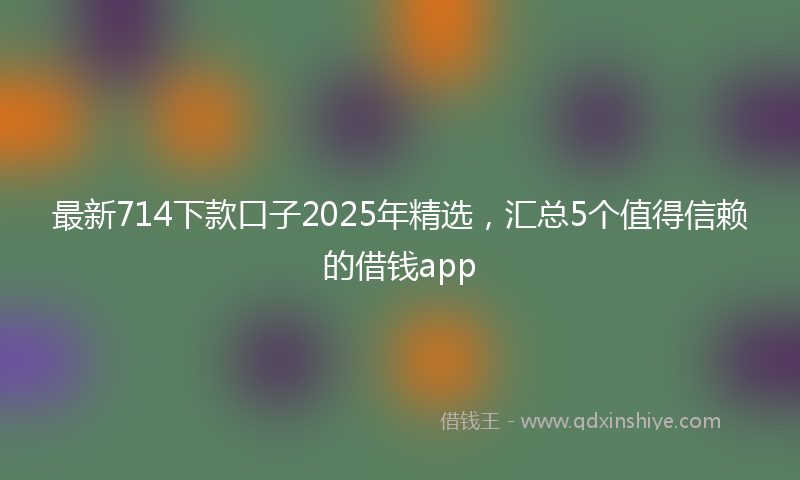 最新714下款口子2025年精选，汇总5个值得信赖的借钱app