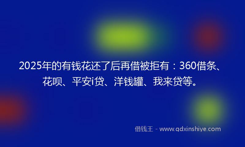 2025年的有钱花还了后再借被拒有：360借条、花呗、平安i贷、洋钱罐、我来贷等。