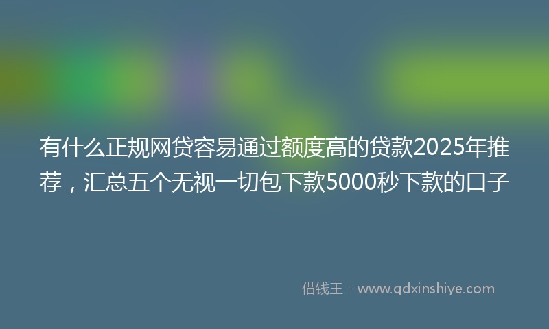 有什么正规网贷容易通过额度高的贷款2025年推荐，汇总五个无视一切包下款5000秒下款的口子