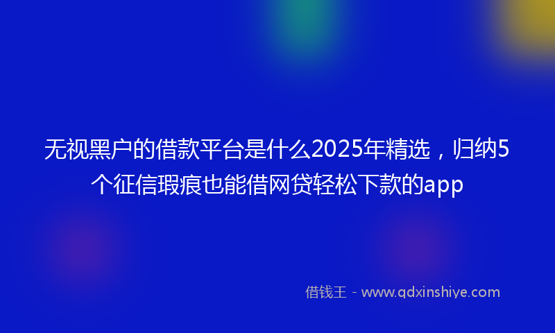 无视黑户的借款平台是什么2025年精选，归纳5个征信瑕疵也能借网贷轻松下款的app