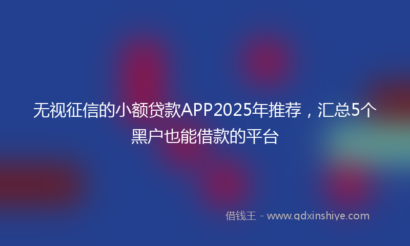 无视征信的小额贷款APP2025年推荐，汇总5个黑户也能借款的平台