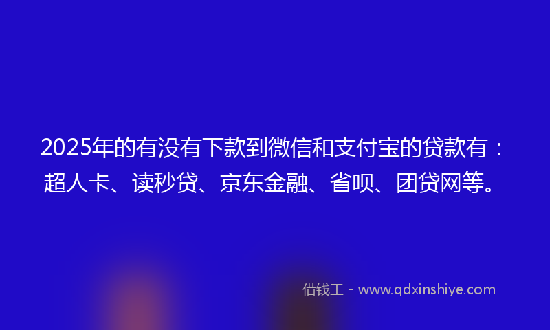 2025年的有没有下款到微信和支付宝的贷款有：超人卡、读秒贷、京东金融、省呗、团贷网等。