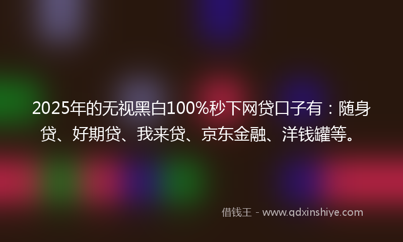 2025年的无视黑白100%秒下网贷口子有：随身贷、好期贷、我来贷、京东金融、洋钱罐等。