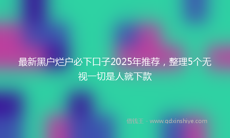 最新黑户烂户必下口子2025年推荐，整理5个无视一切是人就下款