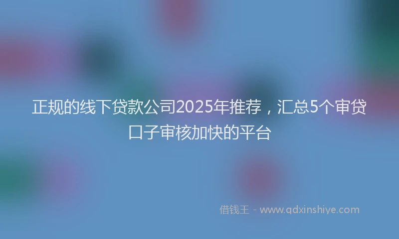 正规的线下贷款公司2025年推荐，汇总5个审贷口子审核加快的平台