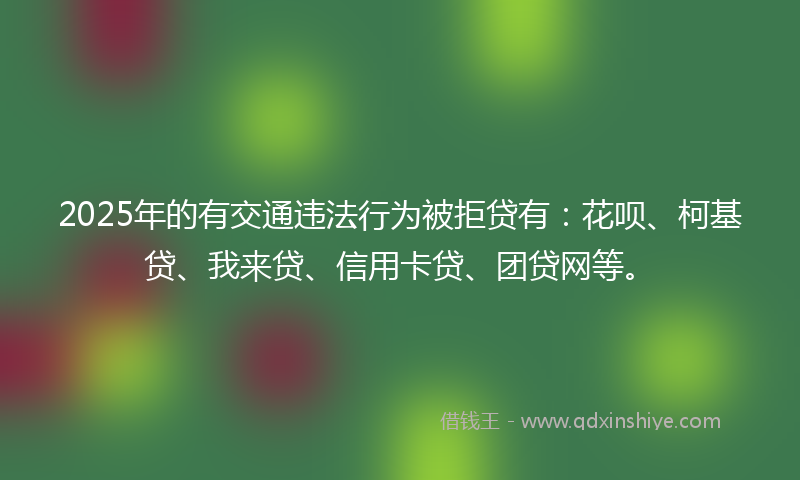 2025年的有交通违法行为被拒贷有：花呗、柯基贷、我来贷、信用卡贷、团贷网等。