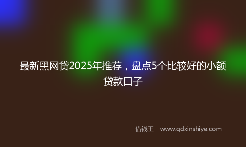 最新黑网贷2025年推荐，盘点5个比较好的小额贷款口子