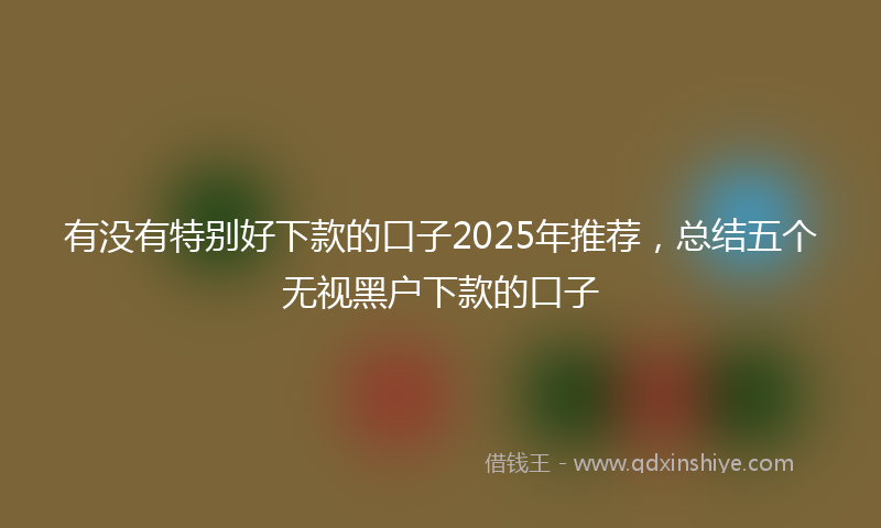 有没有特别好下款的口子2025年推荐，总结五个无视黑户下款的口子