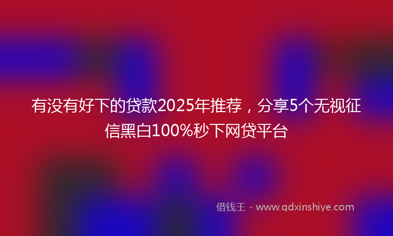 有没有好下的贷款2025年推荐，分享5个无视征信黑白100%秒下网贷平台