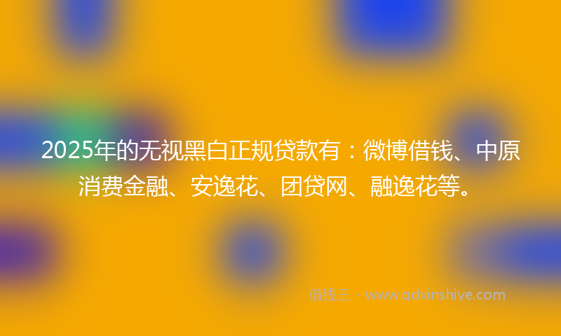 2025年的无视黑白正规贷款有：微博借钱、中原消费金融、安逸花、团贷网、融逸花等。