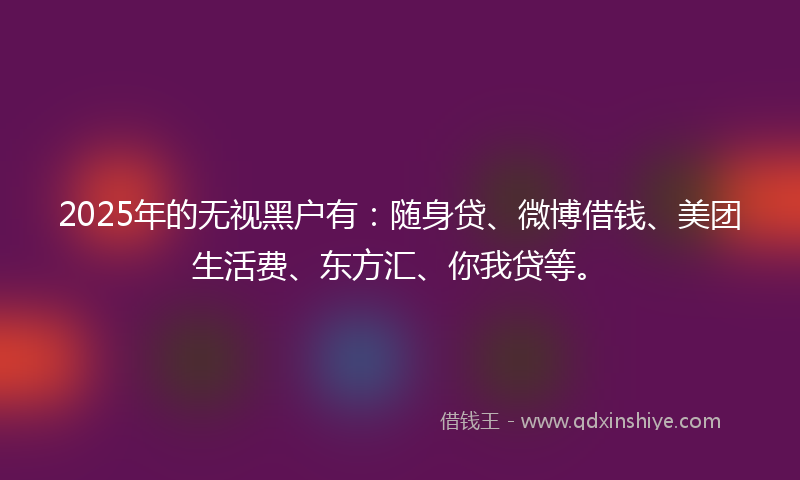 2025年的无视黑户有：随身贷、微博借钱、美团生活费、东方汇、你我贷等。