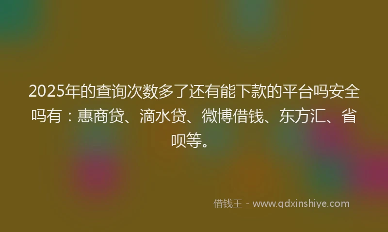 2025年的查询次数多了还有能下款的平台吗安全吗有：惠商贷、滴水贷、微博借钱、东方汇、省呗等。