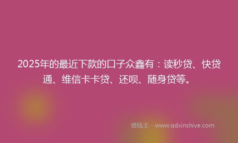 2025年的最近下款的口子众鑫有：读秒贷、快贷通、维信卡卡贷、还呗、随身贷等。