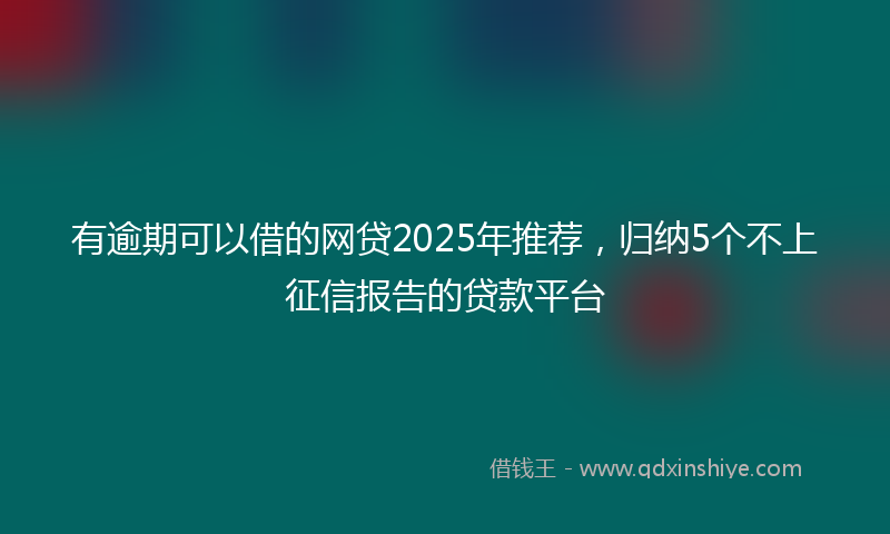有逾期可以借的网贷2025年推荐，归纳5个不上征信报告的贷款平台