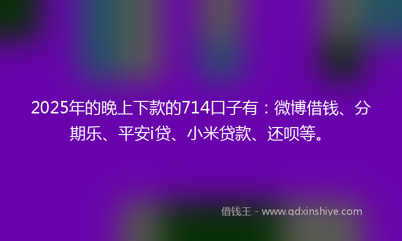 2025年的晚上下款的714口子有：微博借钱、分期乐、平安i贷、小米贷款、还呗等。