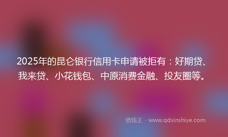 2025年的昆仑银行信用卡申请被拒有：好期贷、我来贷、小花钱包、中原消费金融、投友圈等。