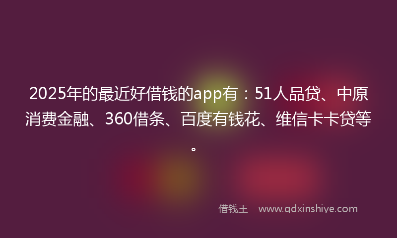 2025年的最近好借钱的app有：51人品贷、中原消费金融、360借条、百度有钱花、维信卡卡贷等。