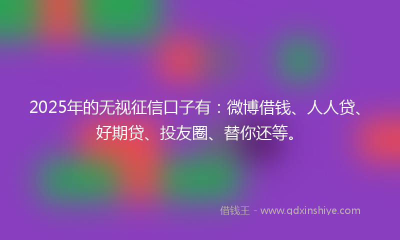 2025年的无视征信口子有：微博借钱、人人贷、好期贷、投友圈、替你还等。