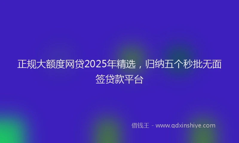 正规大额度网贷2025年精选，归纳五个秒批无面签贷款平台