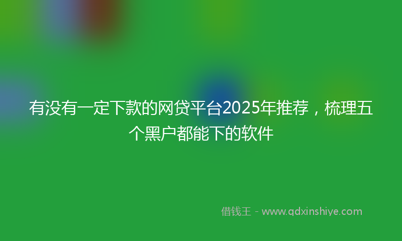有没有一定下款的网贷平台2025年推荐，梳理五个黑户都能下的软件