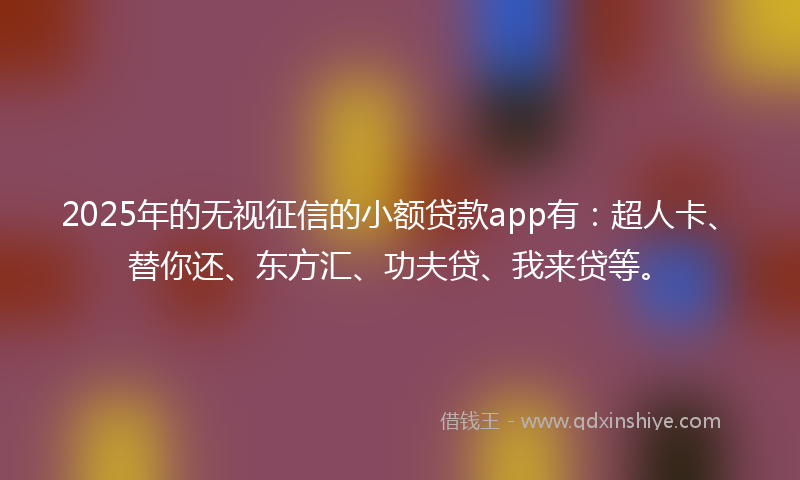 2025年的无视征信的小额贷款app有：超人卡、替你还、东方汇、功夫贷、我来贷等。