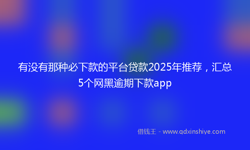 有没有那种必下款的平台贷款2025年推荐，汇总5个网黑逾期下款app