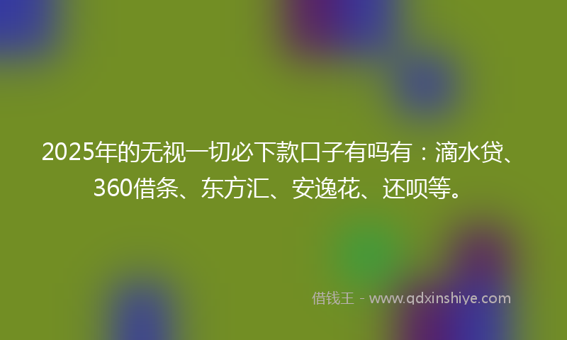 2025年的无视一切必下款口子有吗有：滴水贷、360借条、东方汇、安逸花、还呗等。