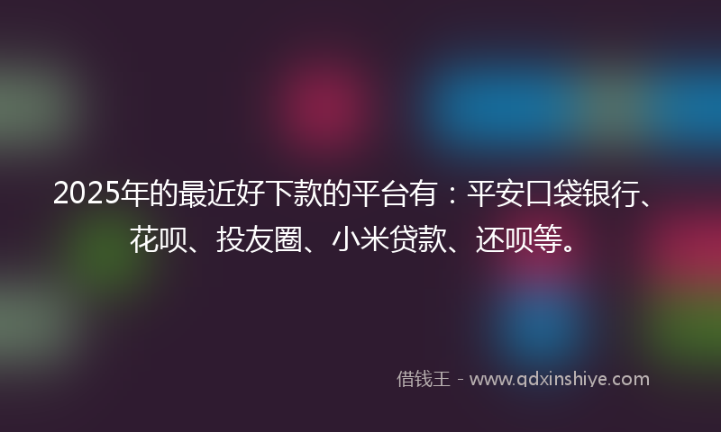2025年的最近好下款的平台有：平安口袋银行、花呗、投友圈、小米贷款、还呗等。