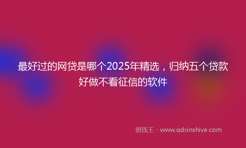 最好过的网贷是哪个2025年精选，归纳五个贷款好做不看征信的软件