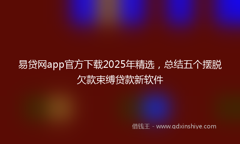 易贷网app官方下载2025年精选，总结五个摆脱欠款束缚贷款新软件