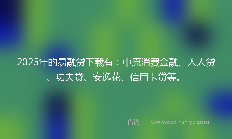 2025年的易融贷下载有：中原消费金融、人人贷、功夫贷、安逸花、信用卡贷等。