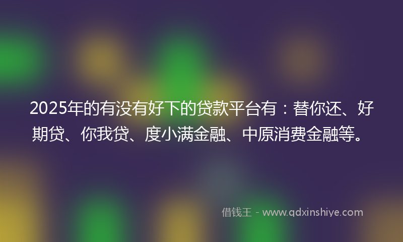 2025年的有没有好下的贷款平台有：替你还、好期贷、你我贷、度小满金融、中原消费金融等。