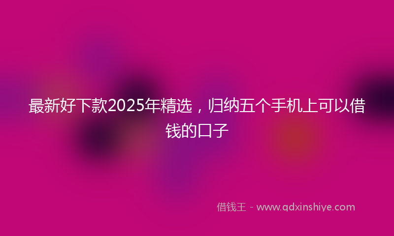 最新好下款2025年精选，归纳五个手机上可以借钱的口子