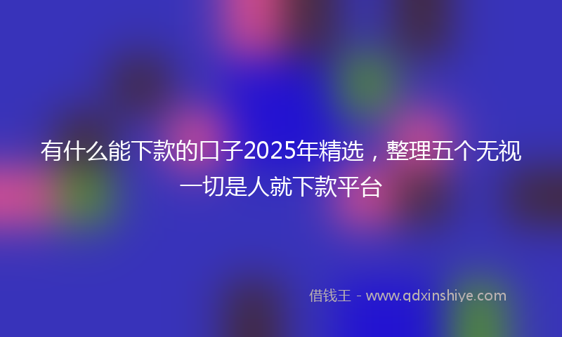 有什么能下款的口子2025年精选，整理五个无视一切是人就下款平台