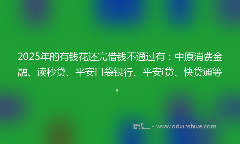 2025年的有钱花还完借钱不通过有：中原消费金融、读秒贷、平安口袋银行、平安i贷、快贷通等。