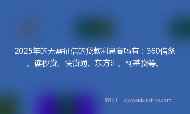 2025年的无需征信的贷款利息高吗有：360借条、读秒贷、快贷通、东方汇、柯基贷等。