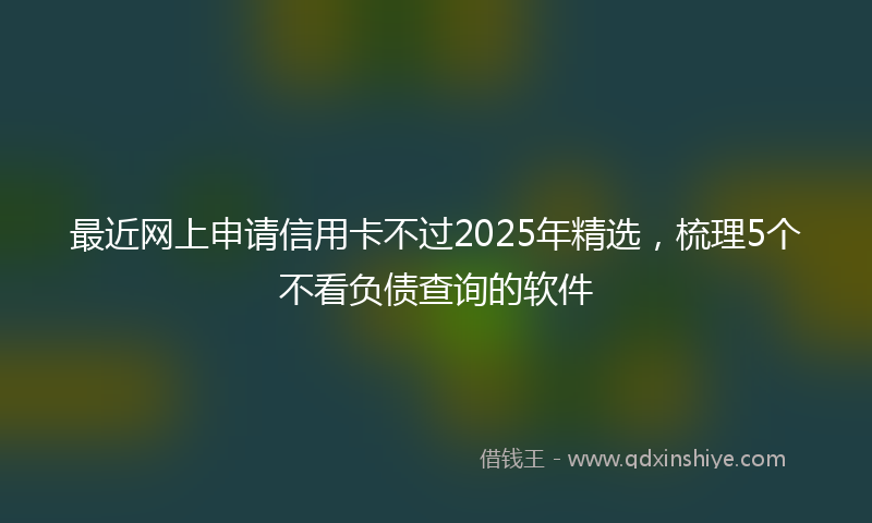 最近网上申请信用卡不过2025年精选，梳理5个不看负债查询的软件