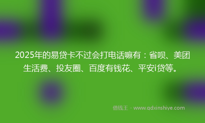 2025年的易贷卡不过会打电话嘛有：省呗、美团生活费、投友圈、百度有钱花、平安i贷等。