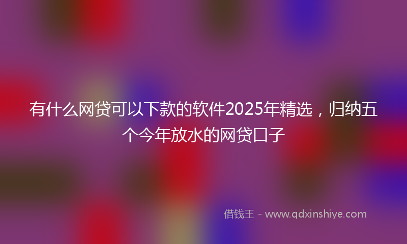 有什么网贷可以下款的软件2025年精选，归纳五个今年放水的网贷口子