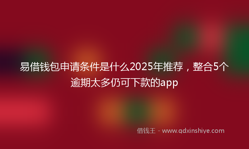易借钱包申请条件是什么2025年推荐，整合5个逾期太多仍可下款的app