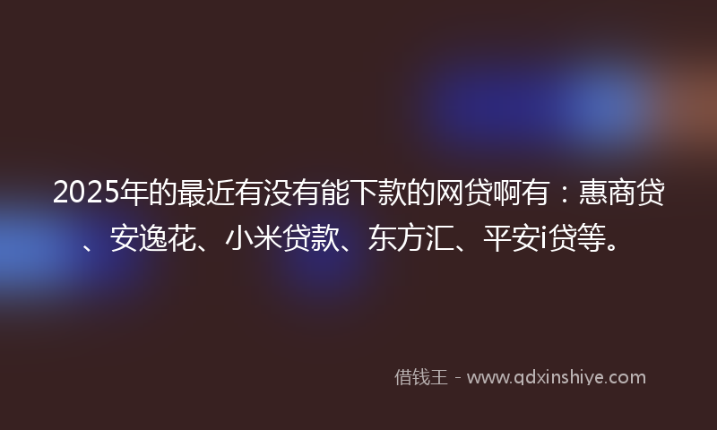 2025年的最近有没有能下款的网贷啊有：惠商贷、安逸花、小米贷款、东方汇、平安i贷等。