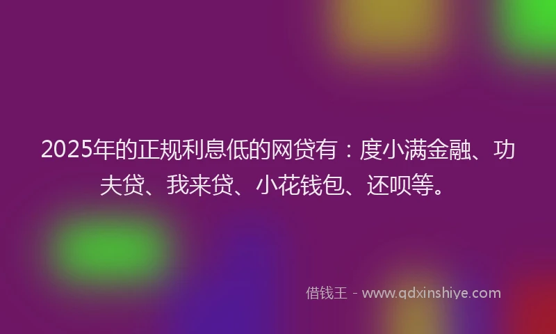 2025年的正规利息低的网贷有：度小满金融、功夫贷、我来贷、小花钱包、还呗等。