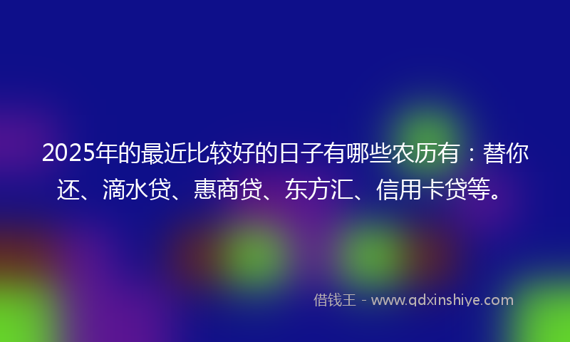 2025年的最近比较好的日子有哪些农历有：替你还、滴水贷、惠商贷、东方汇、信用卡贷等。