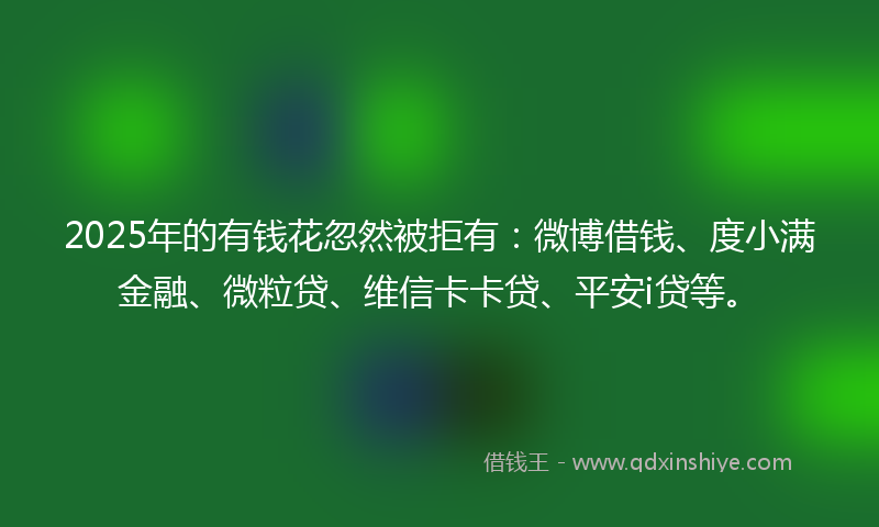 2025年的有钱花忽然被拒有：微博借钱、度小满金融、微粒贷、维信卡卡贷、平安i贷等。