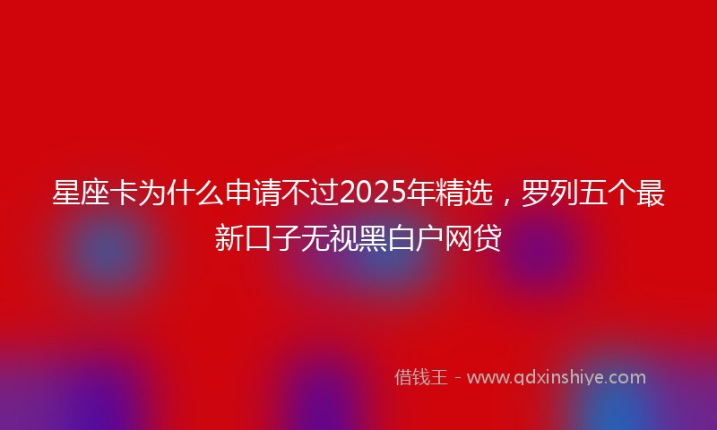 星座卡为什么申请不过2025年精选，罗列五个最新口子无视黑白户网贷