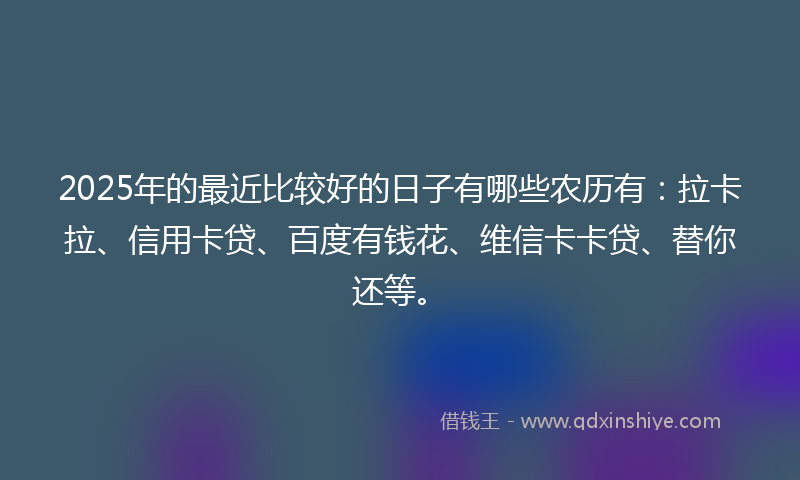 2025年的最近比较好的日子有哪些农历有：拉卡拉、信用卡贷、百度有钱花、维信卡卡贷、替你还等。